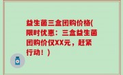 益生菌三盒团购价格(限时优惠：三盒益生菌团购价仅XX元，赶紧行动！)
