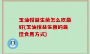 玉油柑益生菌怎么吃最好(玉油柑益生菌的最佳食用方式)