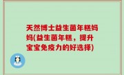 天然博士益生菌年糕妈妈(益生菌年糕，提升宝宝免疫力的好选择)