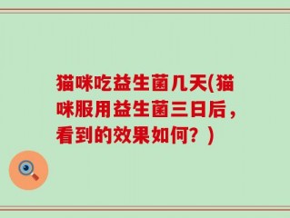 猫咪吃益生菌几天(猫咪服用益生菌三日后，看到的效果如何？)