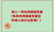 成人一天吃四袋益生菌(每天吃四袋益生菌会对成人有什么影响？)