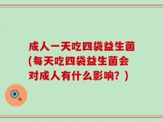 成人一天吃四袋益生菌(每天吃四袋益生菌会对成人有什么影响？)