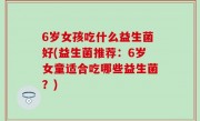 6岁女孩吃什么益生菌好(益生菌推荐：6岁女童适合吃哪些益生菌？)