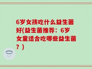 6岁女孩吃什么益生菌好(益生菌推荐：6岁女童适合吃哪些益生菌？)