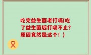 吃完益生菌老打嗝(吃了益生菌后打嗝不止？原因竟然是这个！)
