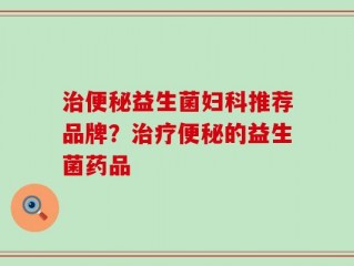 治便秘益生菌妇科推荐品牌？治疗便秘的益生菌药品
