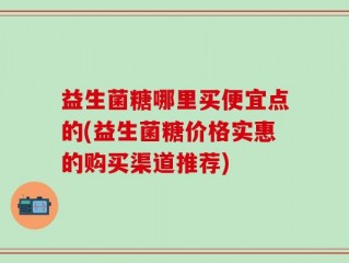 益生菌糖哪里买便宜点的(益生菌糖价格实惠的购买渠道推荐)
