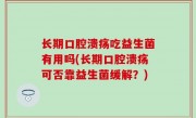 长期口腔溃疡吃益生菌有用吗(长期口腔溃疡可否靠益生菌缓解？)