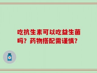 吃抗生素可以吃益生菌吗？药物搭配需谨慎？