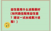益生菌用什么送服最好(如何最佳服用益生菌？建议一试水或果汁送服！)