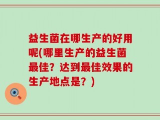 益生菌在哪生产的好用呢(哪里生产的益生菌最佳？达到最佳效果的生产地点是？)