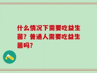 什么情况下需要吃益生菌？普通人需要吃益生菌吗？