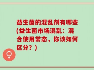 益生菌的混乱剂有哪些(益生菌市场混乱：混合使用常态，你该如何区分？)