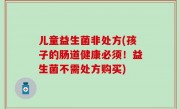 儿童益生菌非处方(孩子的肠道健康必须！益生菌不需处方购买)