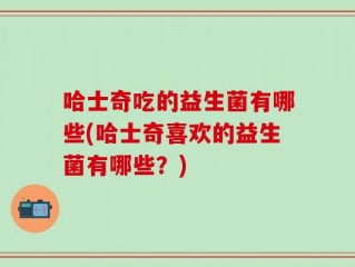 哈士奇吃的益生菌有哪些(哈士奇喜欢的益生菌有哪些？)