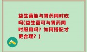 益生菌能与胃药同时吃吗(益生菌可与胃药同时服用吗？如何搭配才更合理？)