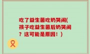 吃了益生菌吃奶哭闹(孩子吃益生菌后奶哭闹？这可能是原因！)