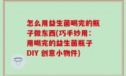 怎么用益生菌喝完的瓶子做东西(巧手妙用：用喝完的益生菌瓶子 DIY 创意小物件)