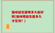 猫咪益生菌喂多久能好转(猫咪喂益生菌多久才见效？)