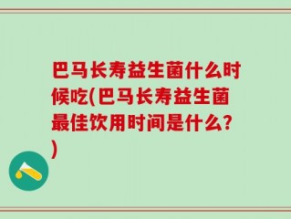 巴马长寿益生菌什么时候吃(巴马长寿益生菌最佳饮用时间是什么？)