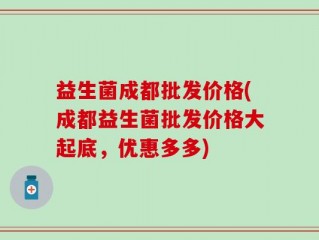 益生菌成都批发价格(成都益生菌批发价格大起底，优惠多多)