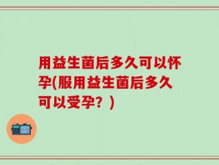 用益生菌后多久可以怀孕(服用益生菌后多久可以受孕？)