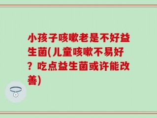 小孩子咳嗽老是不好益生菌(儿童咳嗽不易好？吃点益生菌或许能改善)