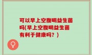可以早上空腹喝益生菌吗(早上空腹喝益生菌有利于健康吗？)