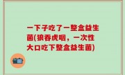 一下子吃了一整盒益生菌(狼吞虎咽，一次性大口吃下整盒益生菌)
