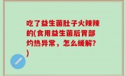 吃了益生菌肚子火辣辣的(食用益生菌后胃部灼热异常，怎么缓解？)