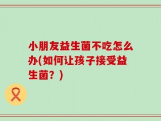 小朋友益生菌不吃怎么办(如何让孩子接受益生菌？)