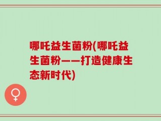 哪吒益生菌粉(哪吒益生菌粉——打造健康生态新时代)