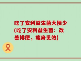 吃了安利益生菌大便少(吃了安利益生菌：改善排便，瘦身见效)