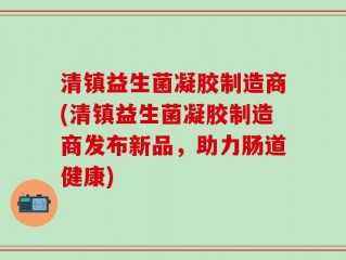 清镇益生菌凝胶制造商(清镇益生菌凝胶制造商发布新品，助力肠道健康)