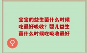 宝宝的益生菌什么时候吃最好吸收？婴儿益生菌什么时候吃吸收最好
