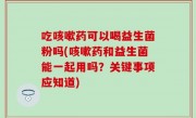 吃咳嗽药可以喝益生菌粉吗(咳嗽药和益生菌能一起用吗？关键事项应知道)