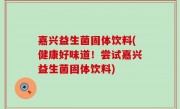 嘉兴益生菌固体饮料(健康好味道！尝试嘉兴益生菌固体饮料)