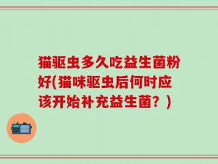 猫驱虫多久吃益生菌粉好(猫咪驱虫后何时应该开始补充益生菌？)