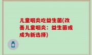 儿童咽炎吃益生菌(改善儿童咽炎：益生菌或成为新选择)