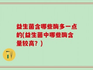 益生菌含哪些酶多一点的(益生菌中哪些酶含量较高？)