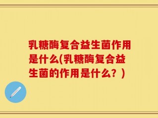 乳糖酶复合益生菌作用是什么(乳糖酶复合益生菌的作用是什么？)