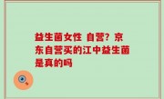 益生菌女性 自营？京东自营买的江中益生菌是真的吗