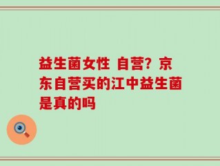 益生菌女性 自营？京东自营买的江中益生菌是真的吗