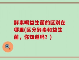 酵素喝益生菌的区别在哪里(区分酵素和益生菌，你知道吗？)
