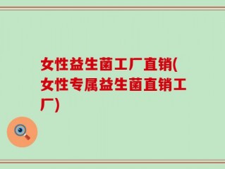 女性益生菌工厂直销(女性专属益生菌直销工厂)