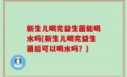 新生儿喝完益生菌能喝水吗(新生儿喝完益生菌后可以喝水吗？)