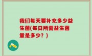 我们每天要补充多少益生菌(每日所需益生菌量是多少？)