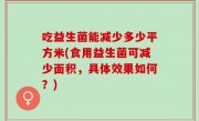 吃益生菌能减少多少平方米(食用益生菌可减少面积，具体效果如何？)