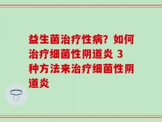 益生菌治疗性病？如何治疗细菌性阴道炎 3种方法来治疗细菌性阴道炎