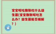 宝宝呕吐腹胀吃什么益生菌(宝宝腹胀呕吐怎么办？益生菌能否缓解？)